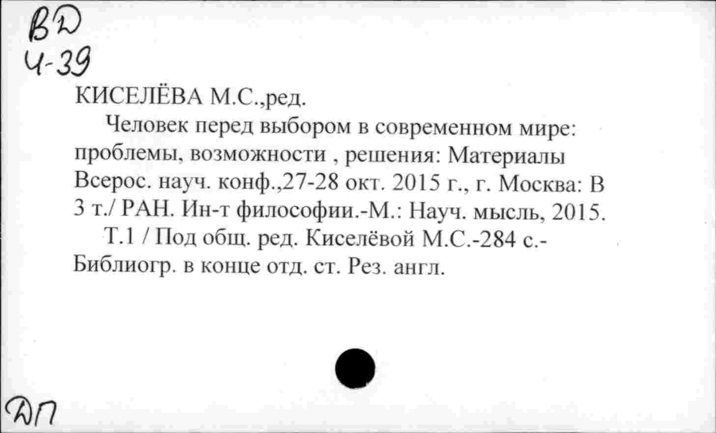 ﻿ч-зЗ
КИСЕЛЁВА М.С.,ред.
Человек перед выбором в современном мире: проблемы, возможности , решения: Материалы Всерос. науч. конф.,27-28 окт. 2015 г., г. Москва: В 3 т./ РАН. Ин-т философии.-М.: Науч, мысль, 2015.
Т.1 / Под общ. ред. Киселёвой М.С.-284 с.-Библиогр. в конце отд. ст. Рез. англ.
